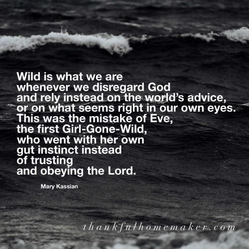 Wild is what we are whenever we disregard God and rely instead on the world’s advice, or on what seems right in our own eyes. This was the mistake of Eve, the first Girl-Gone-Wild, who went with her own gut instinct instead of trusting and obeying the Lord. ~ Mary Kassian @mferrell